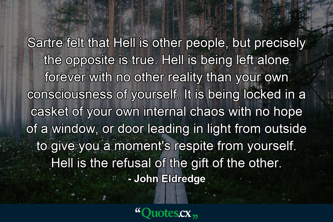 Sartre felt that Hell is other people, but precisely the opposite is true. Hell is being left alone forever with no other reality than your own consciousness of yourself. It is being locked in a casket of your own internal chaos with no hope of a window, or door leading in light from outside to give you a moment's respite from yourself. Hell is the refusal of the gift of the other. - Quote by John Eldredge