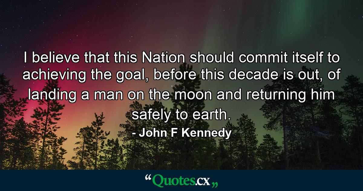 I believe that this Nation should commit itself to achieving the goal, before this decade is out, of landing a man on the moon and returning him safely to earth. - Quote by John F Kennedy