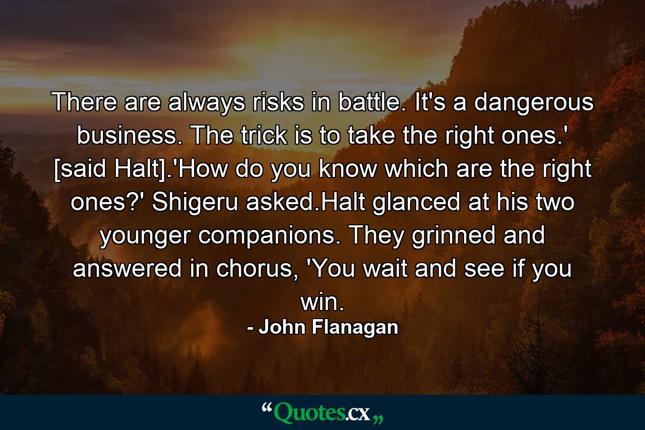 There are always risks in battle. It's a dangerous business. The trick is to take the right ones.' [said Halt].'How do you know which are the right ones?' Shigeru asked.Halt glanced at his two younger companions. They grinned and answered in chorus, 'You wait and see if you win. - Quote by John Flanagan