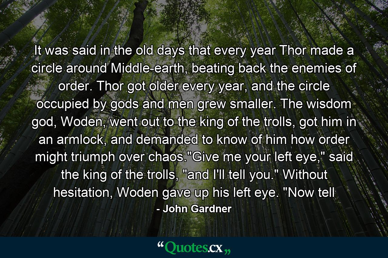 It was said in the old days that every year Thor made a circle around Middle-earth, beating back the enemies of order. Thor got older every year, and the circle occupied by gods and men grew smaller. The wisdom god, Woden, went out to the king of the trolls, got him in an armlock, and demanded to know of him how order might triumph over chaos.