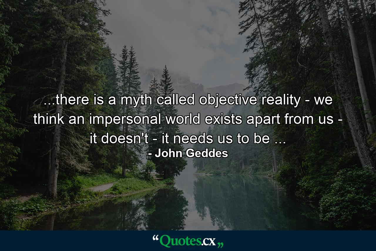 ...there is a myth called objective reality - we think an impersonal world exists apart from us - it doesn't - it needs us to be ... - Quote by John Geddes