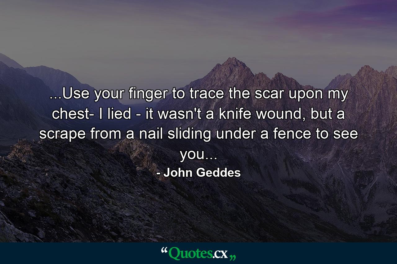 ...Use your finger to trace the scar upon my chest- I lied - it wasn't a knife wound, but a scrape from a nail sliding under a fence to see you... - Quote by John Geddes