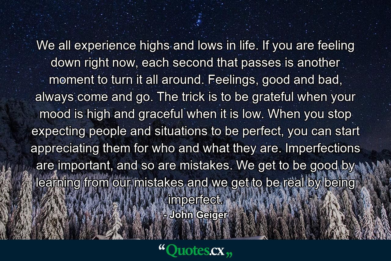 We all experience highs and lows in life. If you are feeling down right now, each second that passes is another moment to turn it all around. Feelings, good and bad, always come and go. The trick is to be grateful when your mood is high and graceful when it is low. When you stop expecting people and situations to be perfect, you can start appreciating them for who and what they are. Imperfections are important, and so are mistakes. We get to be good by learning from our mistakes and we get to be real by being imperfect. - Quote by John Geiger