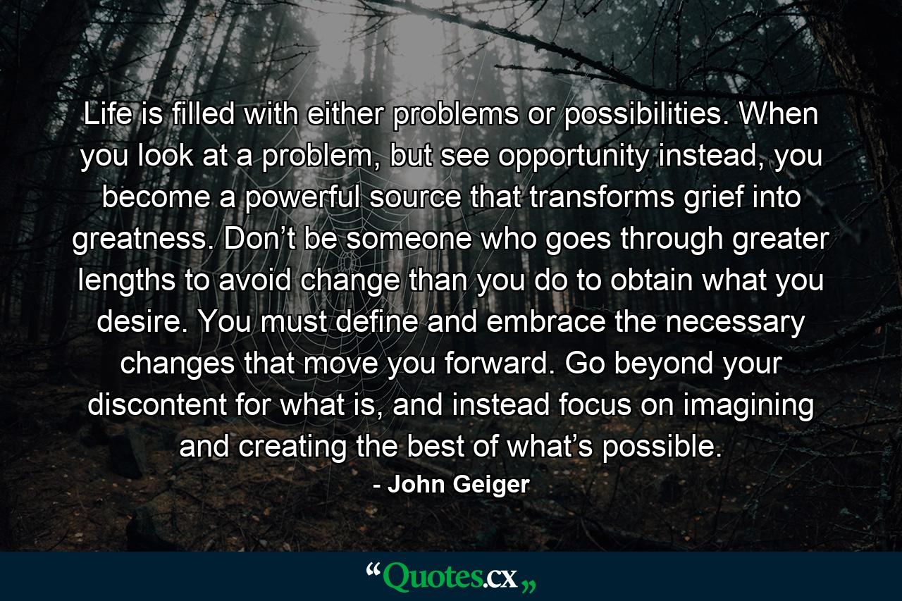 Life is filled with either problems or possibilities. When you look at a problem, but see opportunity instead, you become a powerful source that transforms grief into greatness. Don’t be someone who goes through greater lengths to avoid change than you do to obtain what you desire. You must define and embrace the necessary changes that move you forward. Go beyond your discontent for what is, and instead focus on imagining and creating the best of what’s possible. - Quote by John Geiger