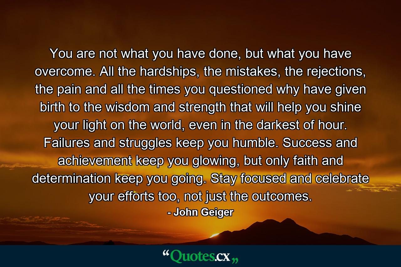 You are not what you have done, but what you have overcome. All the hardships, the mistakes, the rejections, the pain and all the times you questioned why have given birth to the wisdom and strength that will help you shine your light on the world, even in the darkest of hour. Failures and struggles keep you humble. Success and achievement keep you glowing, but only faith and determination keep you going. Stay focused and celebrate your efforts too, not just the outcomes. - Quote by John Geiger