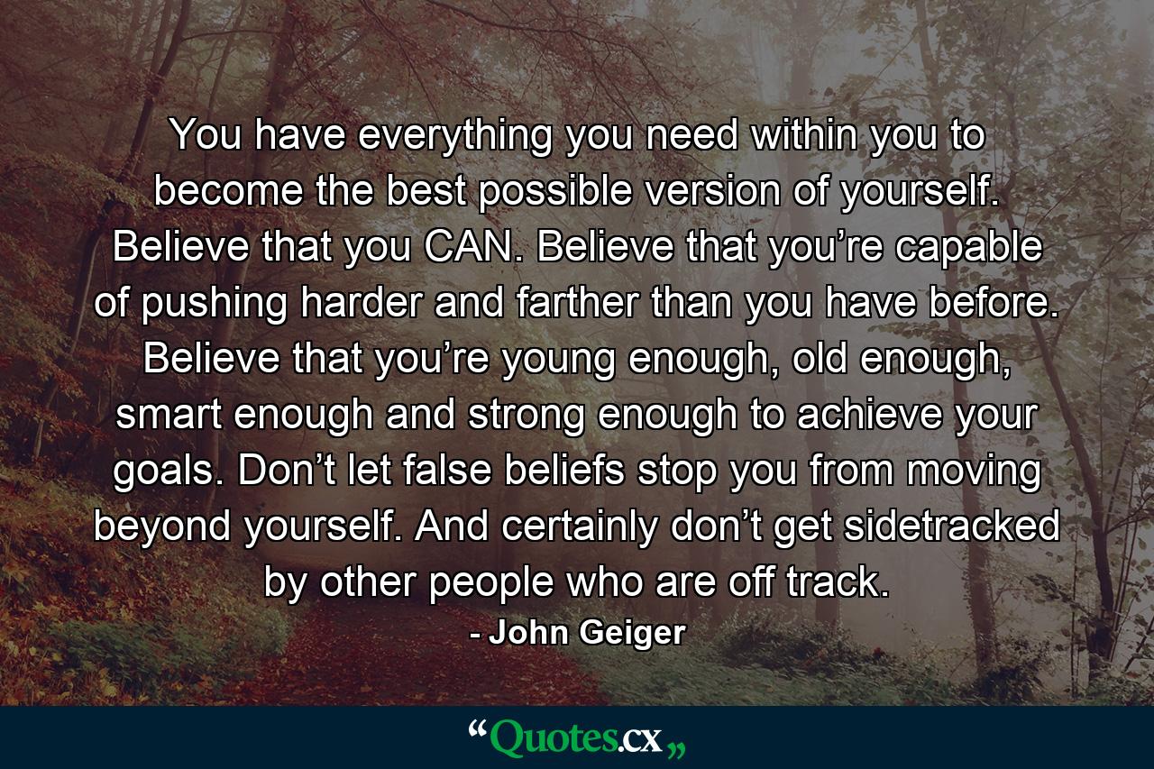 You have everything you need within you to become the best possible version of yourself. Believe that you CAN. Believe that you’re capable of pushing harder and farther than you have before. Believe that you’re young enough, old enough, smart enough and strong enough to achieve your goals. Don’t let false beliefs stop you from moving beyond yourself. And certainly don’t get sidetracked by other people who are off track. - Quote by John Geiger