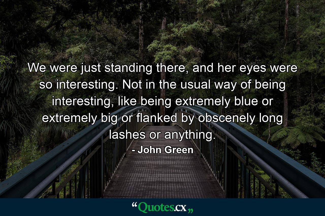 We were just standing there, and her eyes were so interesting. Not in the usual way of being interesting, like being extremely blue or extremely big or flanked by obscenely long lashes or anything. - Quote by John Green