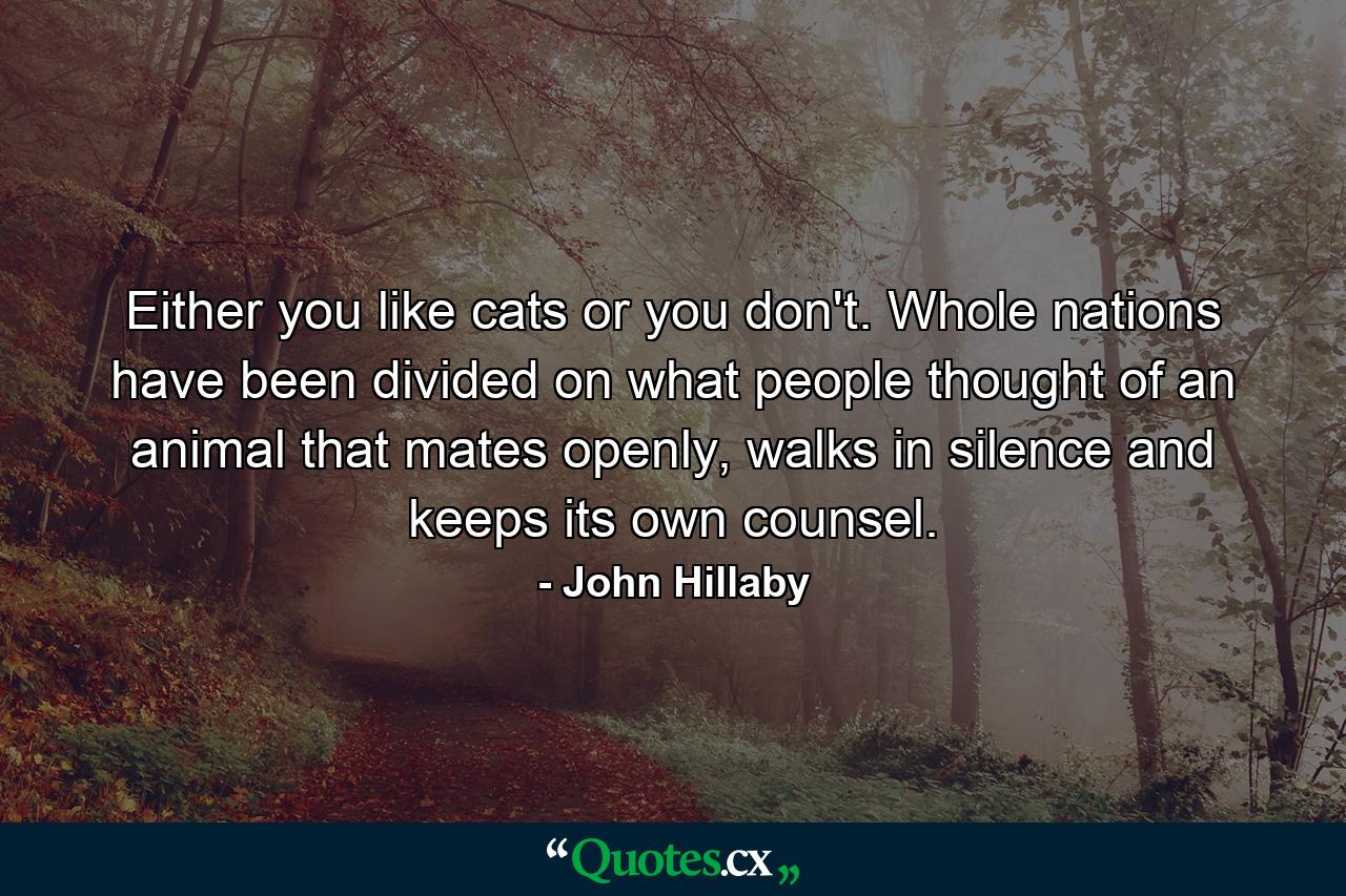 Either you like cats or you don't. Whole nations have been divided on what people thought of an animal that mates openly, walks in silence and keeps its own counsel. - Quote by John Hillaby