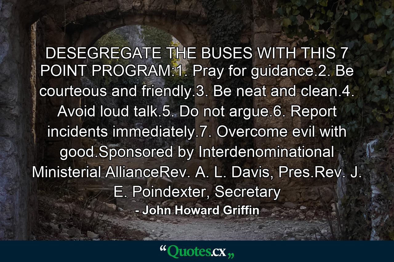 DESEGREGATE THE BUSES WITH THIS 7 POINT PROGRAM:1. Pray for guidance.2. Be courteous and friendly.3. Be neat and clean.4. Avoid loud talk.5. Do not argue.6. Report incidents immediately.7. Overcome evil with good.Sponsored by Interdenominational Ministerial AllianceRev. A. L. Davis, Pres.Rev. J. E. Poindexter, Secretary - Quote by John Howard Griffin