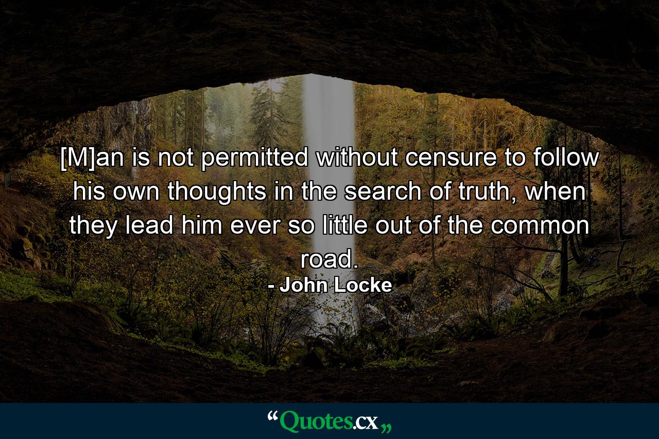 [M]an is not permitted without censure to follow his own thoughts in the search of truth, when they lead him ever so little out of the common road. - Quote by John Locke