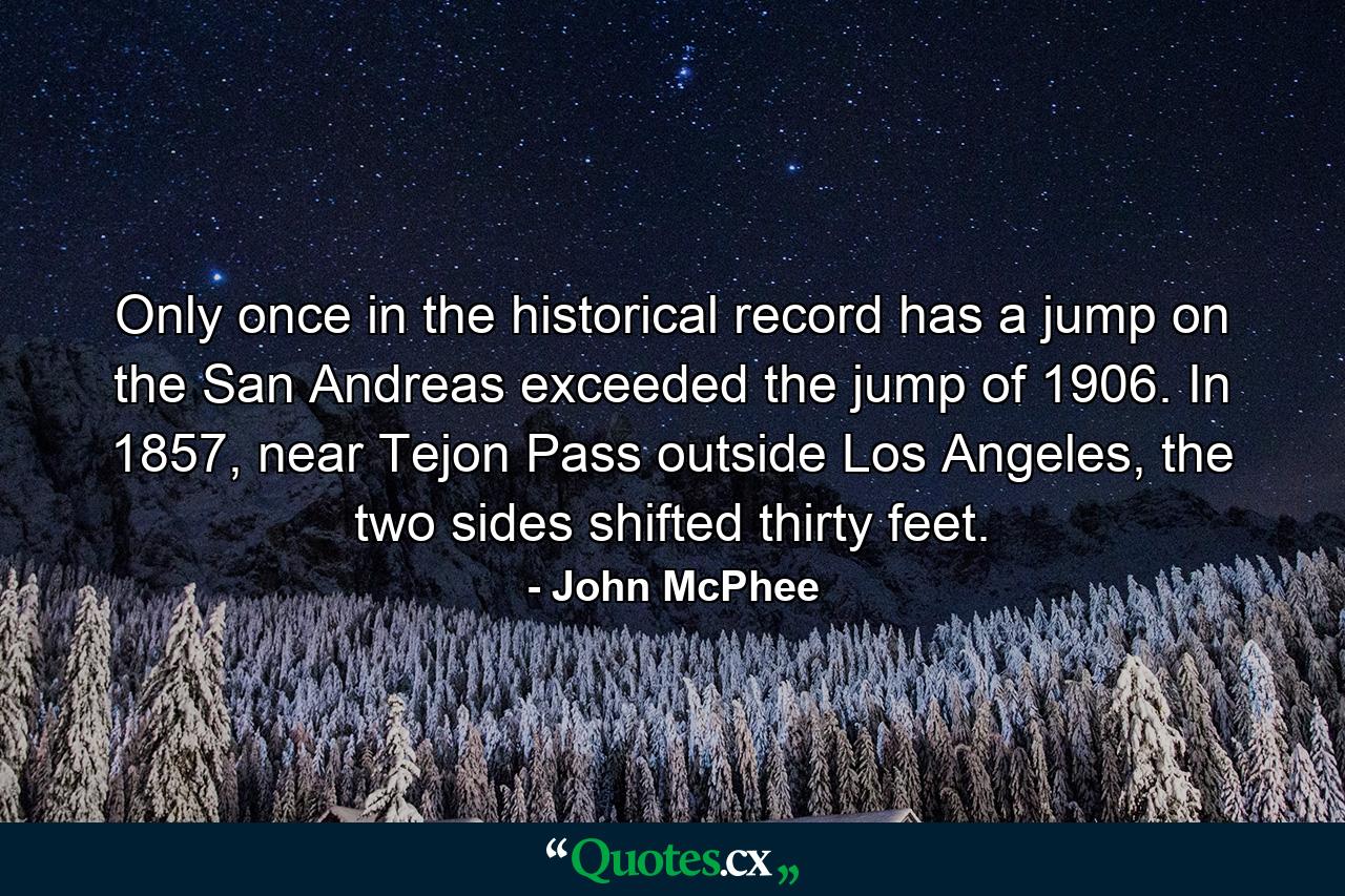 Only once in the historical record has a jump on the San Andreas exceeded the jump of 1906. In 1857, near Tejon Pass outside Los Angeles, the two sides shifted thirty feet. - Quote by John McPhee