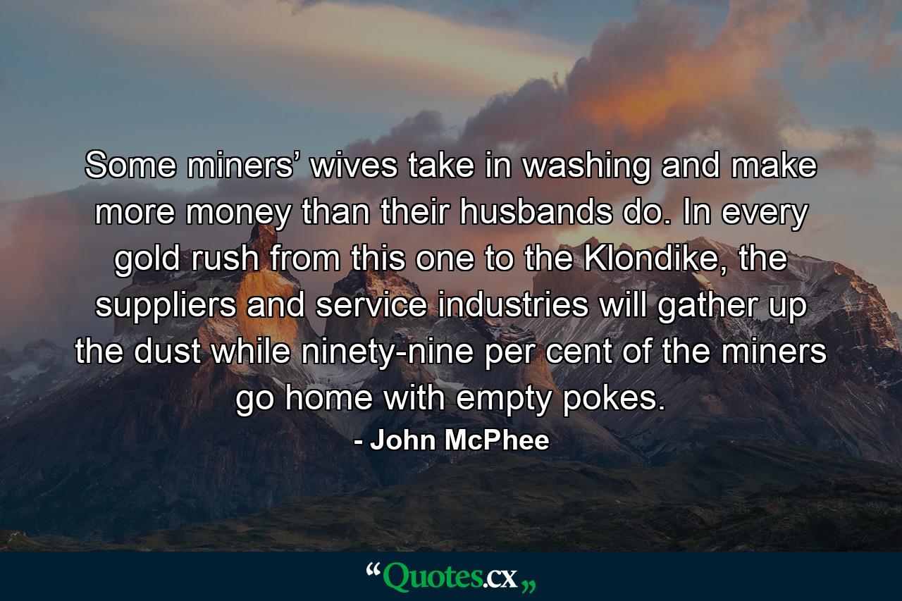 Some miners’ wives take in washing and make more money than their husbands do. In every gold rush from this one to the Klondike, the suppliers and service industries will gather up the dust while ninety-nine per cent of the miners go home with empty pokes. - Quote by John McPhee