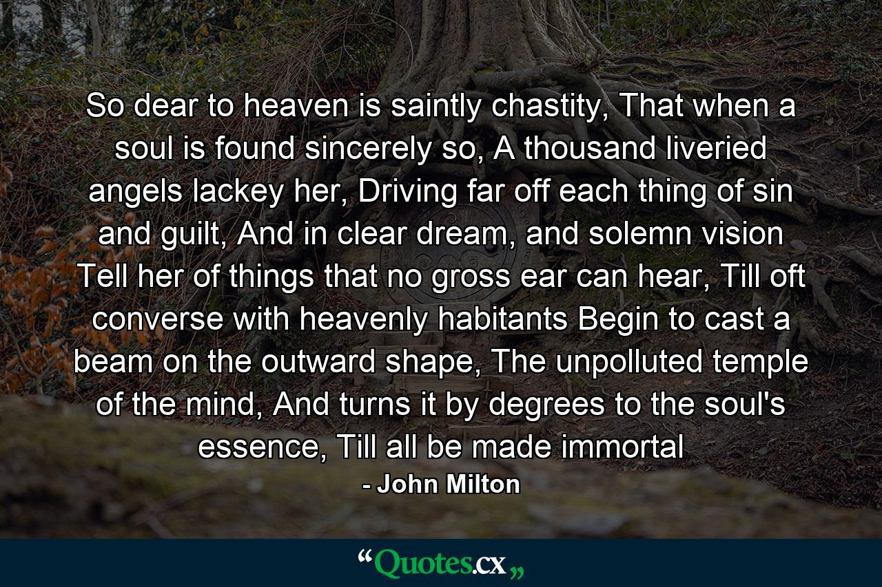 So dear to heaven is saintly chastity, That when a soul is found sincerely so, A thousand liveried angels lackey her, Driving far off each thing of sin and guilt, And in clear dream, and solemn vision Tell her of things that no gross ear can hear, Till oft converse with heavenly habitants Begin to cast a beam on the outward shape, The unpolluted temple of the mind, And turns it by degrees to the soul's essence, Till all be made immortal - Quote by John Milton