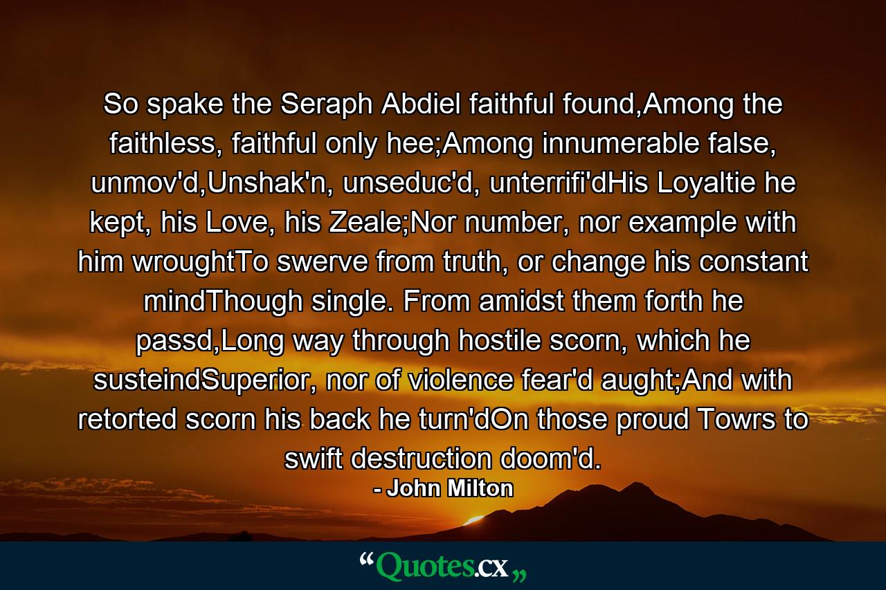 So spake the Seraph Abdiel faithful found,Among the faithless, faithful only hee;Among innumerable false, unmov'd,Unshak'n, unseduc'd, unterrifi'dHis Loyaltie he kept, his Love, his Zeale;Nor number, nor example with him wroughtTo swerve from truth, or change his constant mindThough single. From amidst them forth he passd,Long way through hostile scorn, which he susteindSuperior, nor of violence fear'd aught;And with retorted scorn his back he turn'dOn those proud Towrs to swift destruction doom'd. - Quote by John Milton