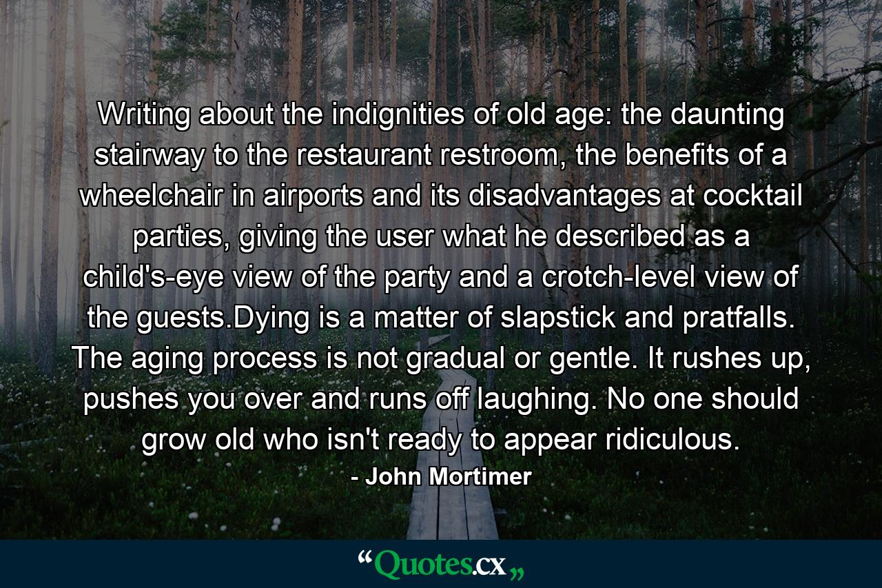 Writing about the indignities of old age: the daunting stairway to the restaurant restroom, the benefits of a wheelchair in airports and its disadvantages at cocktail parties, giving the user what he described as a child's-eye view of the party and a crotch-level view of the guests.Dying is a matter of slapstick and pratfalls. The aging process is not gradual or gentle. It rushes up, pushes you over and runs off laughing. No one should grow old who isn't ready to appear ridiculous. - Quote by John Mortimer