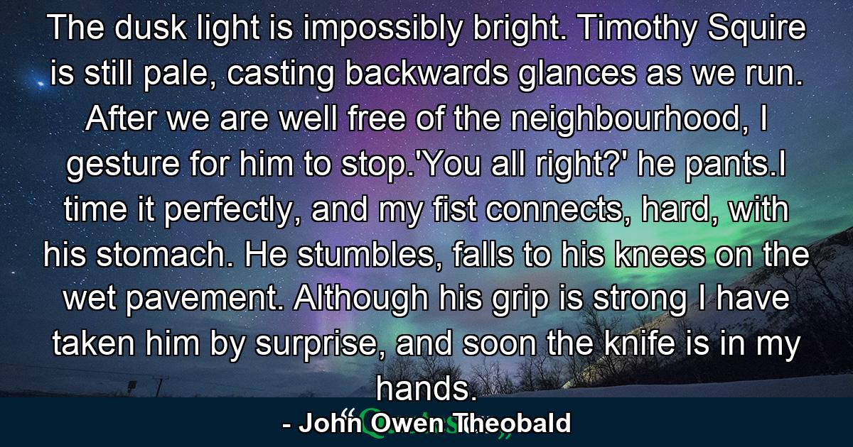The dusk light is impossibly bright. Timothy Squire is still pale, casting backwards glances as we run. After we are well free of the neighbourhood, I gesture for him to stop.'You all right?' he pants.I time it perfectly, and my fist connects, hard, with his stomach. He stumbles, falls to his knees on the wet pavement. Although his grip is strong I have taken him by surprise, and soon the knife is in my hands. - Quote by John Owen Theobald