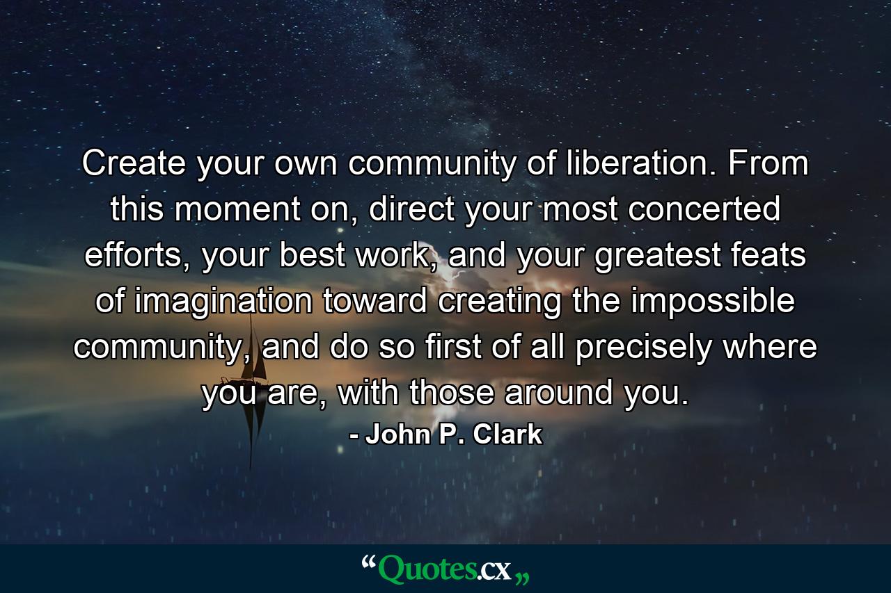 Create your own community of liberation. From this moment on, direct your most concerted efforts, your best work, and your greatest feats of imagination toward creating the impossible community, and do so first of all precisely where you are, with those around you. - Quote by John P. Clark