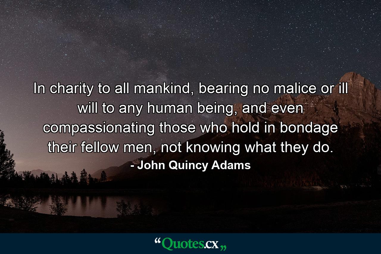 In charity to all mankind, bearing no malice or ill will to any human being, and even compassionating those who hold in bondage their fellow men, not knowing what they do. - Quote by John Quincy Adams