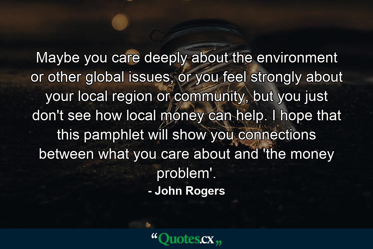 Maybe you care deeply about the environment or other global issues, or you feel strongly about your local region or community, but you just don't see how local money can help. I hope that this pamphlet will show you connections between what you care about and 'the money problem'. - Quote by John Rogers