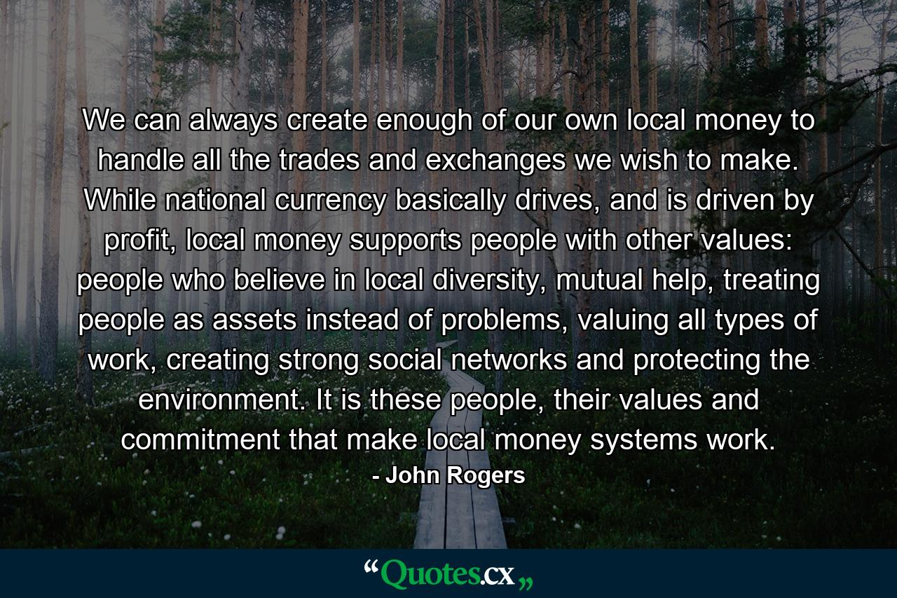 We can always create enough of our own local money to handle all the trades and exchanges we wish to make. While national currency basically drives, and is driven by profit, local money supports people with other values: people who believe in local diversity, mutual help, treating people as assets instead of problems, valuing all types of work, creating strong social networks and protecting the environment. It is these people, their values and commitment that make local money systems work. - Quote by John Rogers