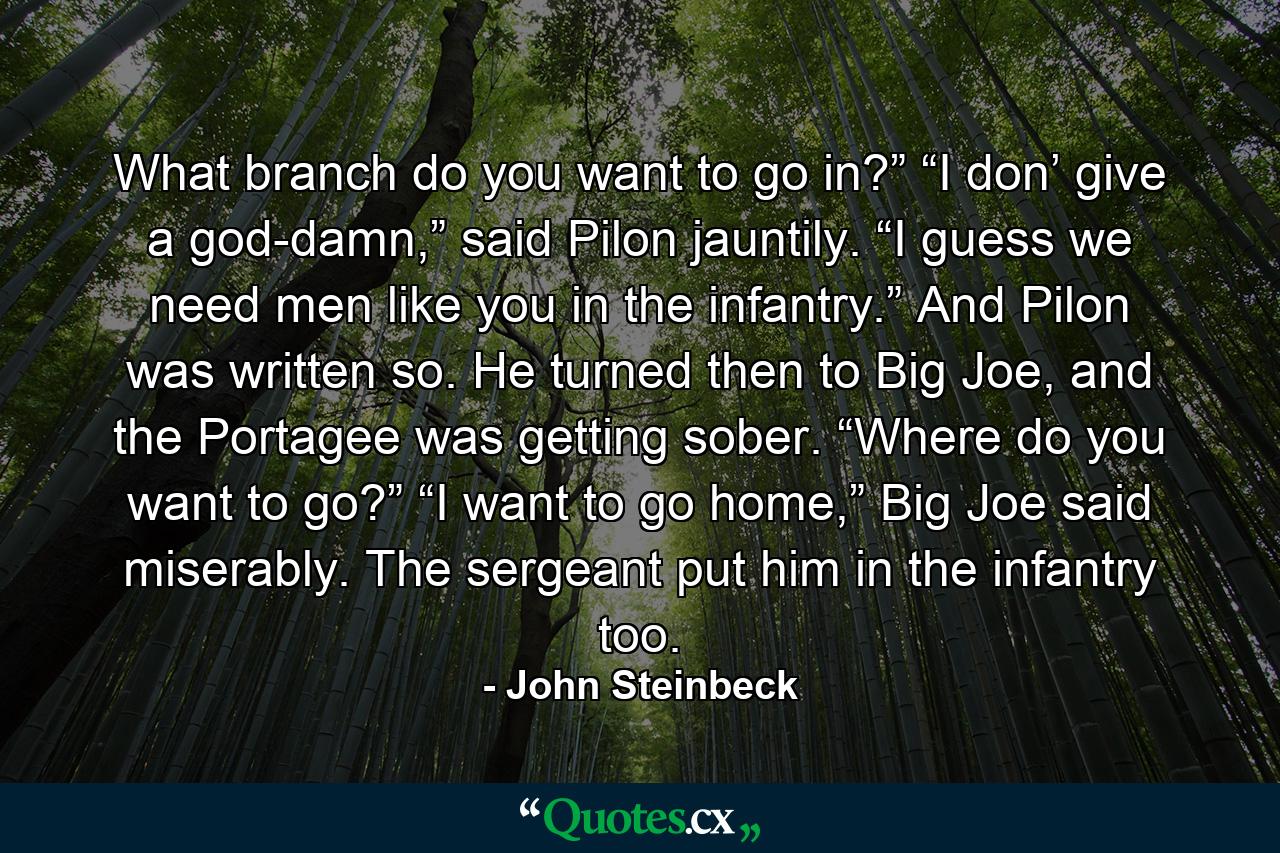 What branch do you want to go in?” “I don’ give a god-damn,” said Pilon jauntily. “I guess we need men like you in the infantry.” And Pilon was written so. He turned then to Big Joe, and the Portagee was getting sober. “Where do you want to go?” “I want to go home,” Big Joe said miserably. The sergeant put him in the infantry too. - Quote by John Steinbeck