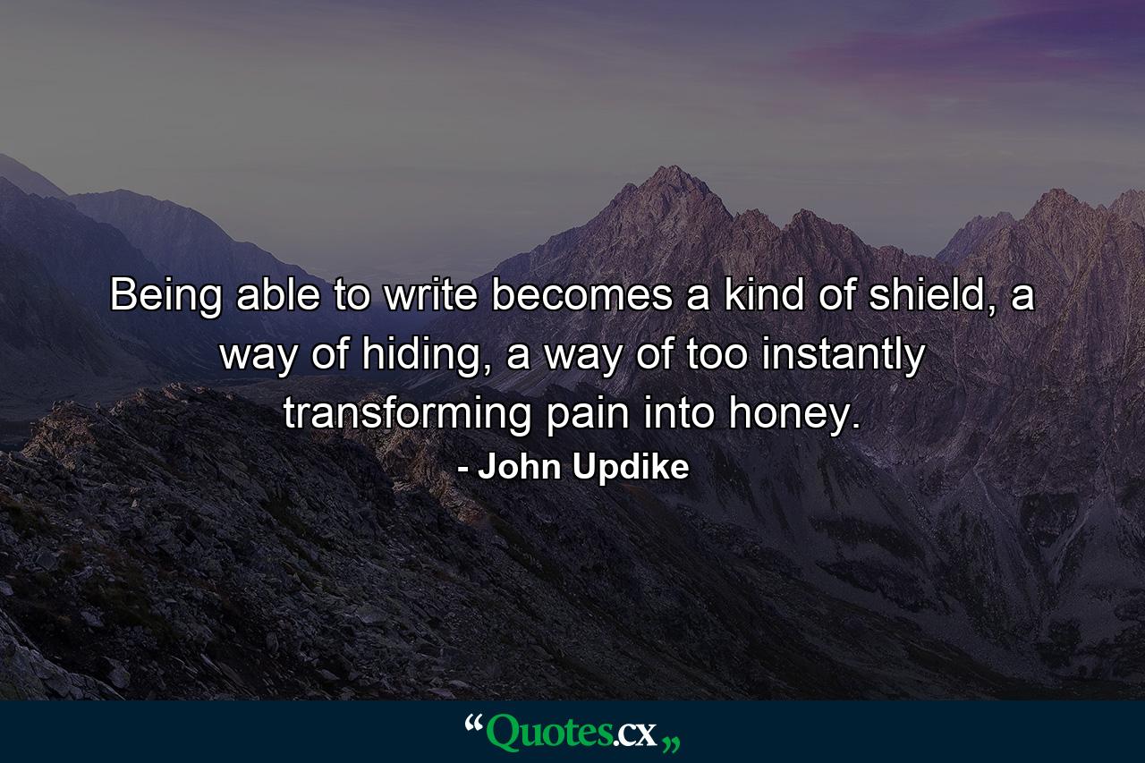 Being able to write becomes a kind of shield, a way of hiding, a way of too instantly transforming pain into honey. - Quote by John Updike