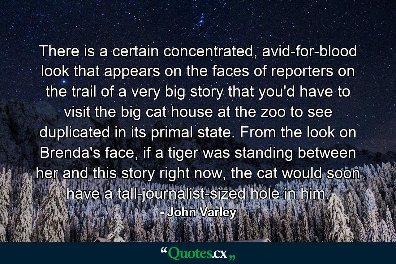 There is a certain concentrated, avid-for-blood look that appears on the faces of reporters on the trail of a very big story that you'd have to visit the big cat house at the zoo to see duplicated in its primal state. From the look on Brenda's face, if a tiger was standing between her and this story right now, the cat would soon have a tall-journalist-sized hole in him. - Quote by John Varley