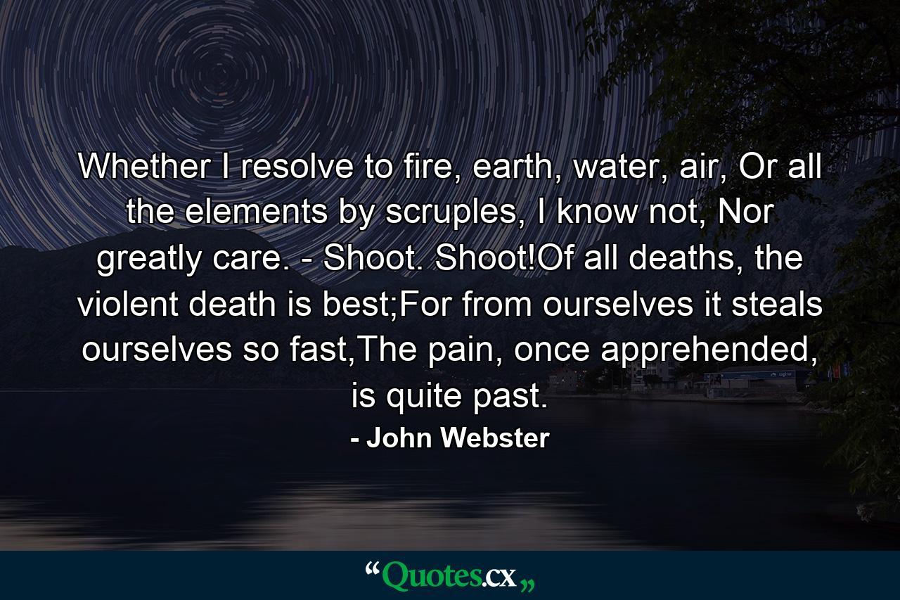 Whether I resolve to fire, earth, water, air, Or all the elements by scruples, I know not, Nor greatly care. - Shoot. Shoot!Of all deaths, the violent death is best;For from ourselves it steals ourselves so fast,The pain, once apprehended, is quite past. - Quote by John Webster