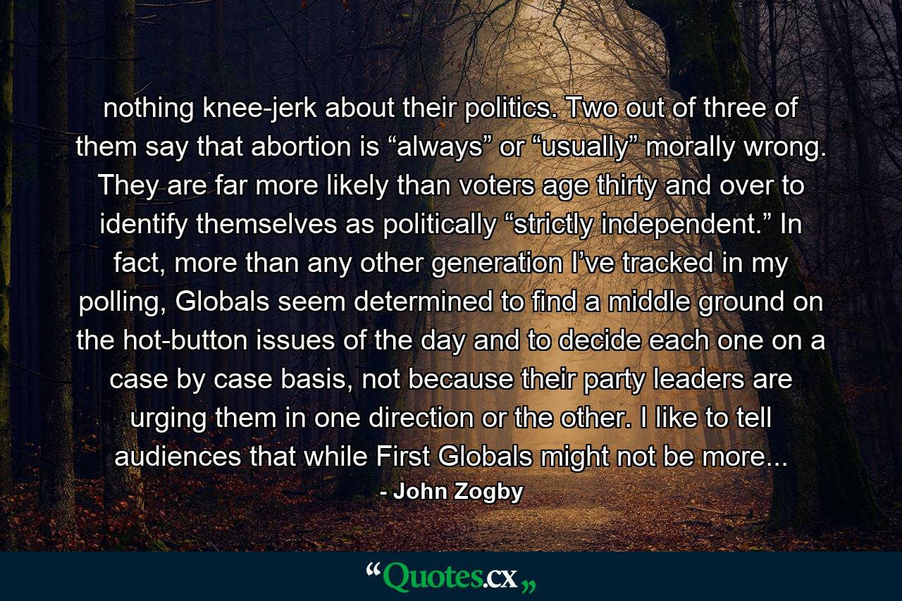 nothing knee-jerk about their politics. Two out of three of them say that abortion is “always” or “usually” morally wrong. They are far more likely than voters age thirty and over to identify themselves as politically “strictly independent.” In fact, more than any other generation I’ve tracked in my polling, Globals seem determined to find a middle ground on the hot-button issues of the day and to decide each one on a case by case basis, not because their party leaders are urging them in one direction or the other. I like to tell audiences that while First Globals might not be more... - Quote by John Zogby