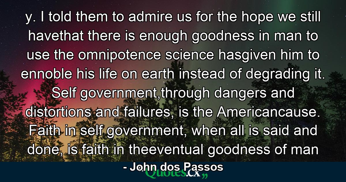 y. I told them to admire us for the hope we still havethat there is enough goodness in man to use the omnipotence science hasgiven him to ennoble his life on earth instead of degrading it. Self government,through dangers and distortions and failures, is the Americancause. Faith in self government, when all is said and done, is faith in theeventual goodness of man - Quote by John dos Passos