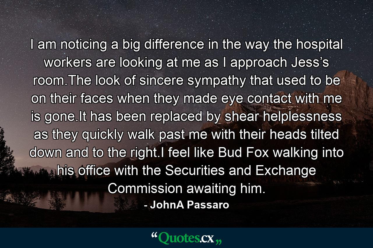 I am noticing a big difference in the way the hospital workers are looking at me as I approach Jess’s room.The look of sincere sympathy that used to be on their faces when they made eye contact with me is gone.It has been replaced by shear helplessness as they quickly walk past me with their heads tilted down and to the right.I feel like Bud Fox walking into his office with the Securities and Exchange Commission awaiting him. - Quote by JohnA Passaro