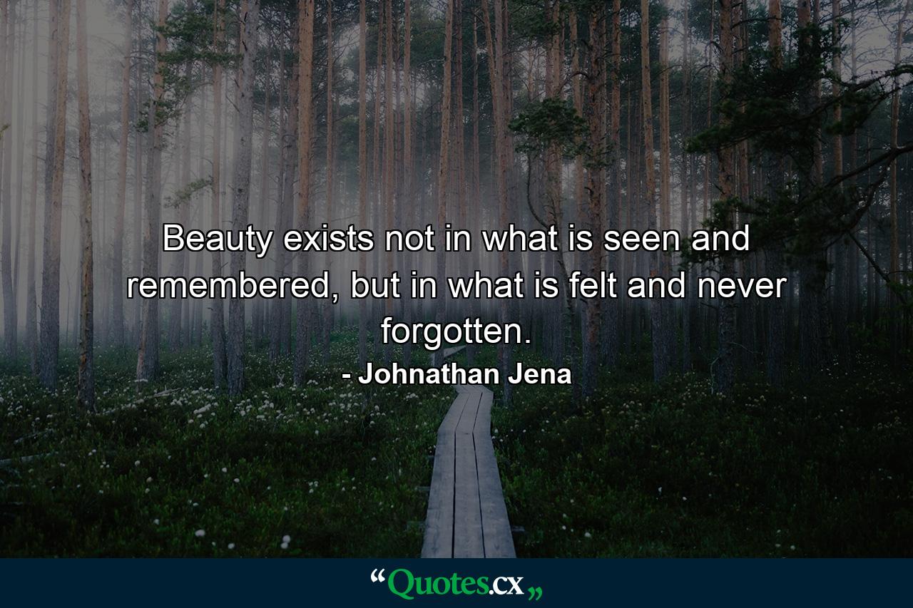 Beauty exists not in what is seen and remembered, but in what is felt and never forgotten. - Quote by Johnathan Jena