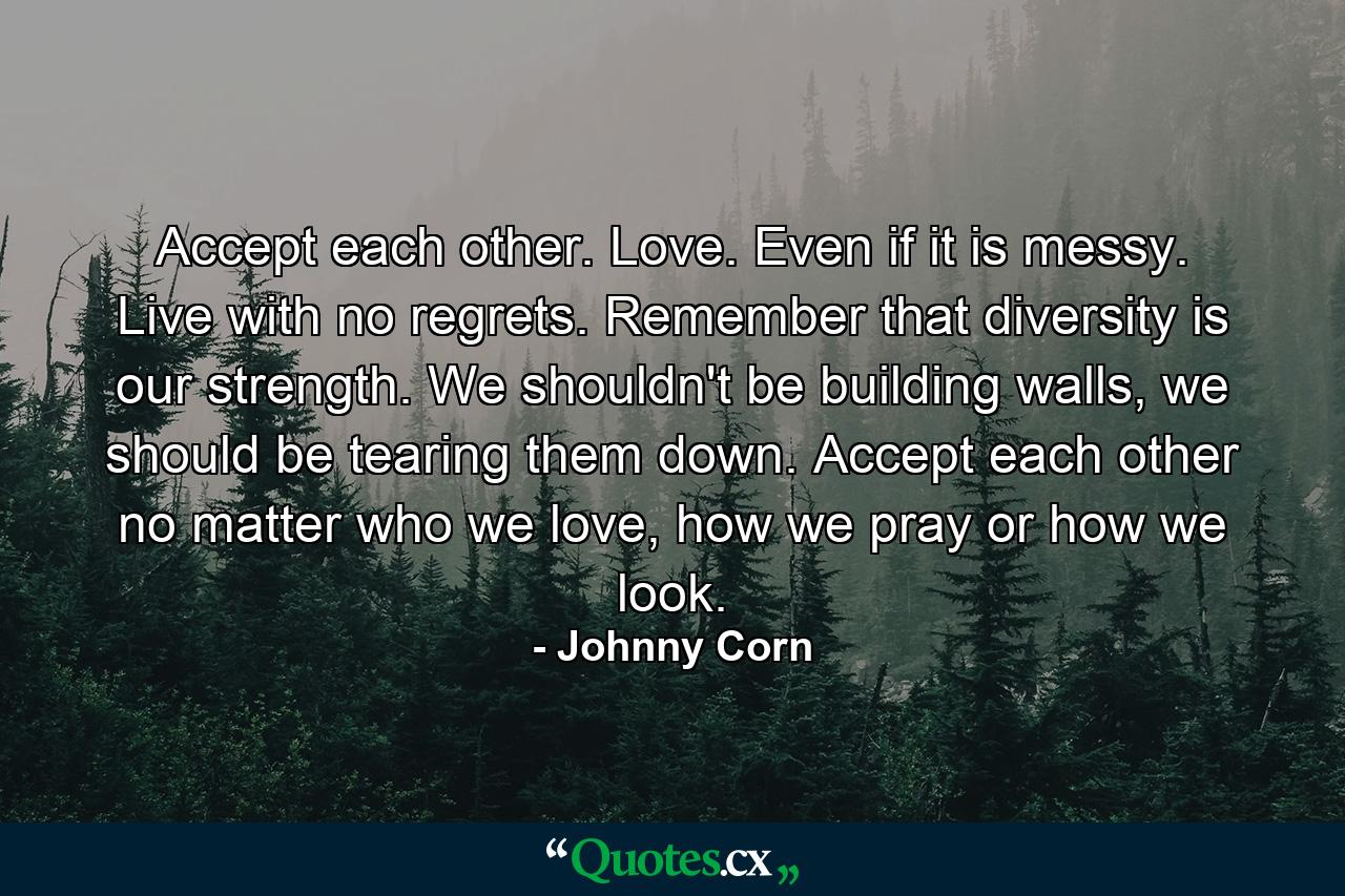 Accept each other. Love. Even if it is messy. Live with no regrets. Remember that diversity is our strength. We shouldn't be building walls, we should be tearing them down. Accept each other no matter who we love, how we pray or how we look. - Quote by Johnny Corn