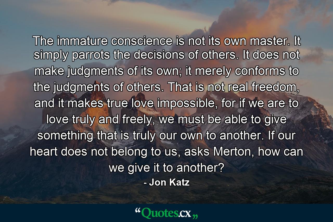 The immature conscience is not its own master. It simply parrots the decisions of others. It does not make judgments of its own; it merely conforms to the judgments of others. That is not real freedom, and it makes true love impossible, for if we are to love truly and freely, we must be able to give something that is truly our own to another. If our heart does not belong to us, asks Merton, how can we give it to another? - Quote by Jon Katz