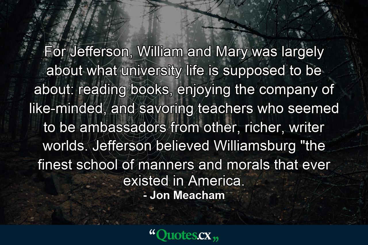 For Jefferson, William and Mary was largely about what university life is supposed to be about: reading books, enjoying the company of like-minded, and savoring teachers who seemed to be ambassadors from other, richer, writer worlds. Jefferson believed Williamsburg 