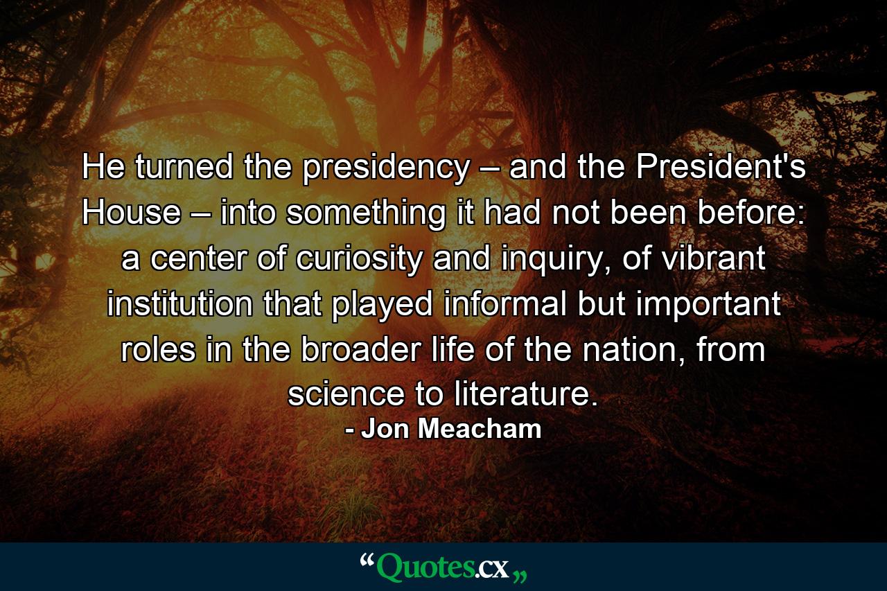 He turned the presidency – and the President's House – into something it had not been before: a center of curiosity and inquiry, of vibrant institution that played informal but important roles in the broader life of the nation, from science to literature. - Quote by Jon Meacham