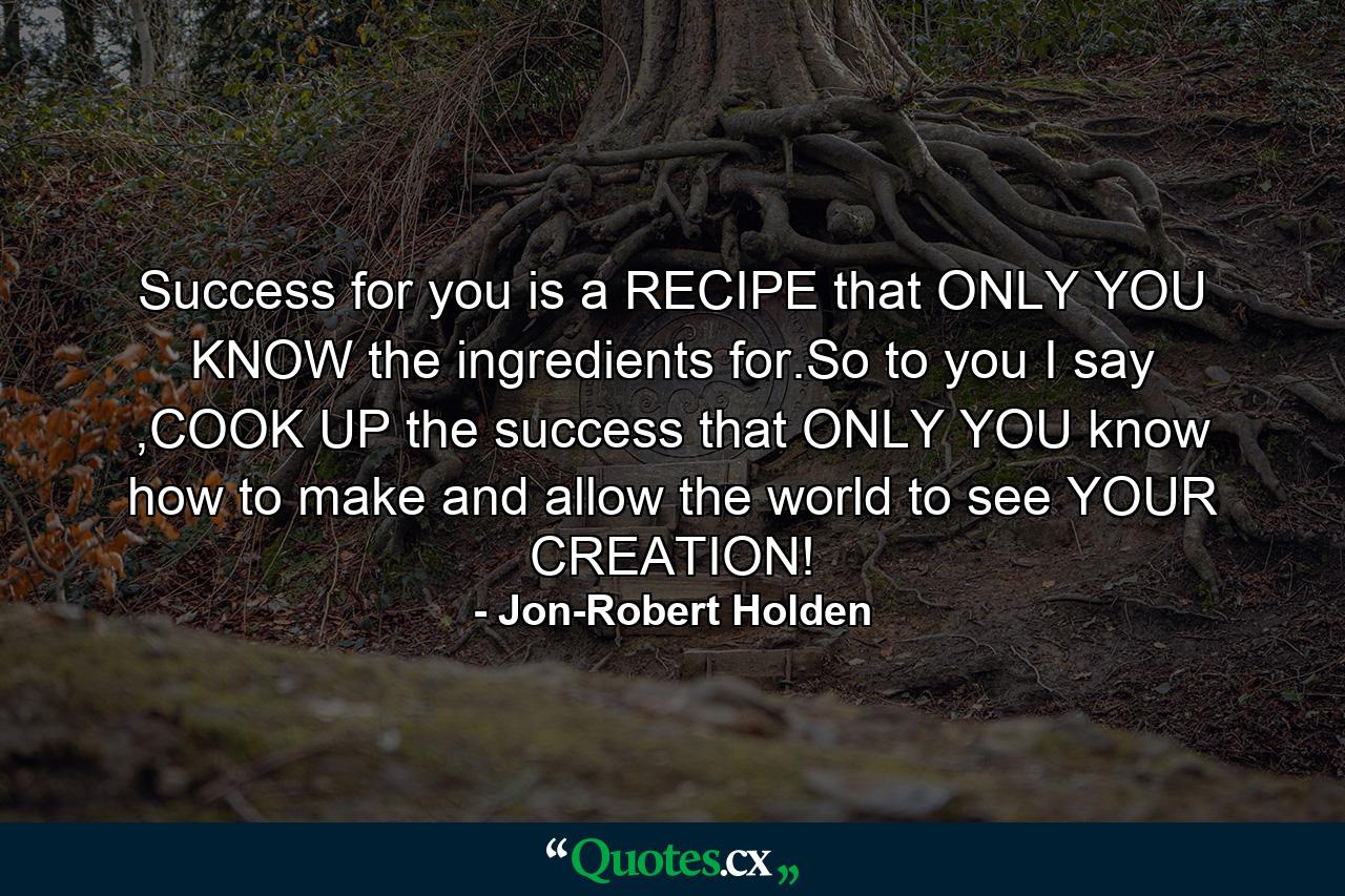 Success for you is a RECIPE that ONLY YOU KNOW the ingredients for.So to you I say ,COOK UP the success that ONLY YOU know how to make and allow the world to see YOUR CREATION! - Quote by Jon-Robert Holden