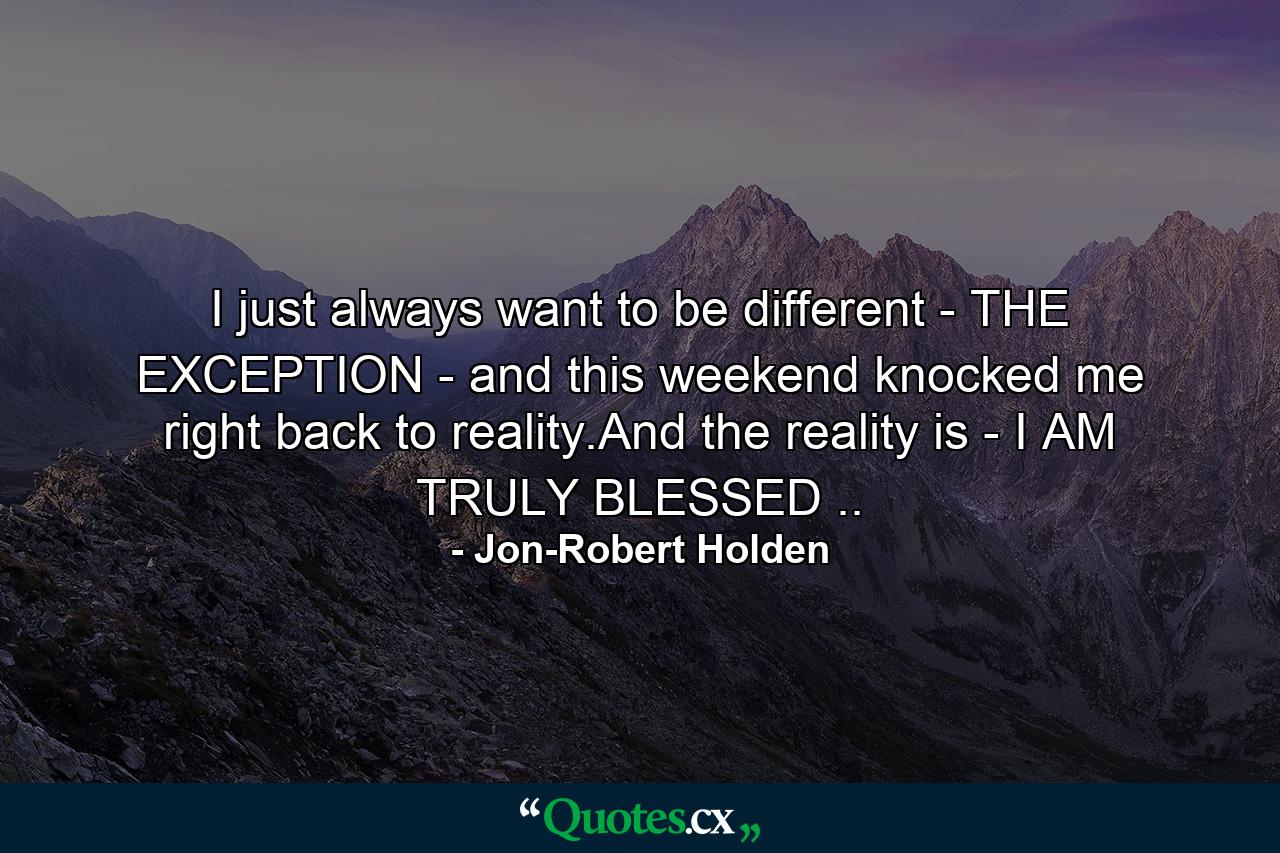 I just always want to be different - THE EXCEPTION - and this weekend knocked me right back to reality.And the reality is - I AM TRULY BLESSED .. - Quote by Jon-Robert Holden