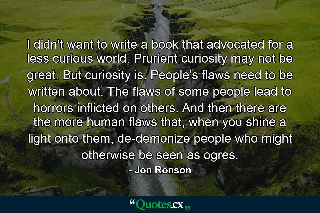 I didn't want to write a book that advocated for a less curious world. Prurient curiosity may not be great. But curiosity is. People's flaws need to be written about. The flaws of some people lead to horrors inflicted on others. And then there are the more human flaws that, when you shine a light onto them, de-demonize people who might otherwise be seen as ogres. - Quote by Jon Ronson