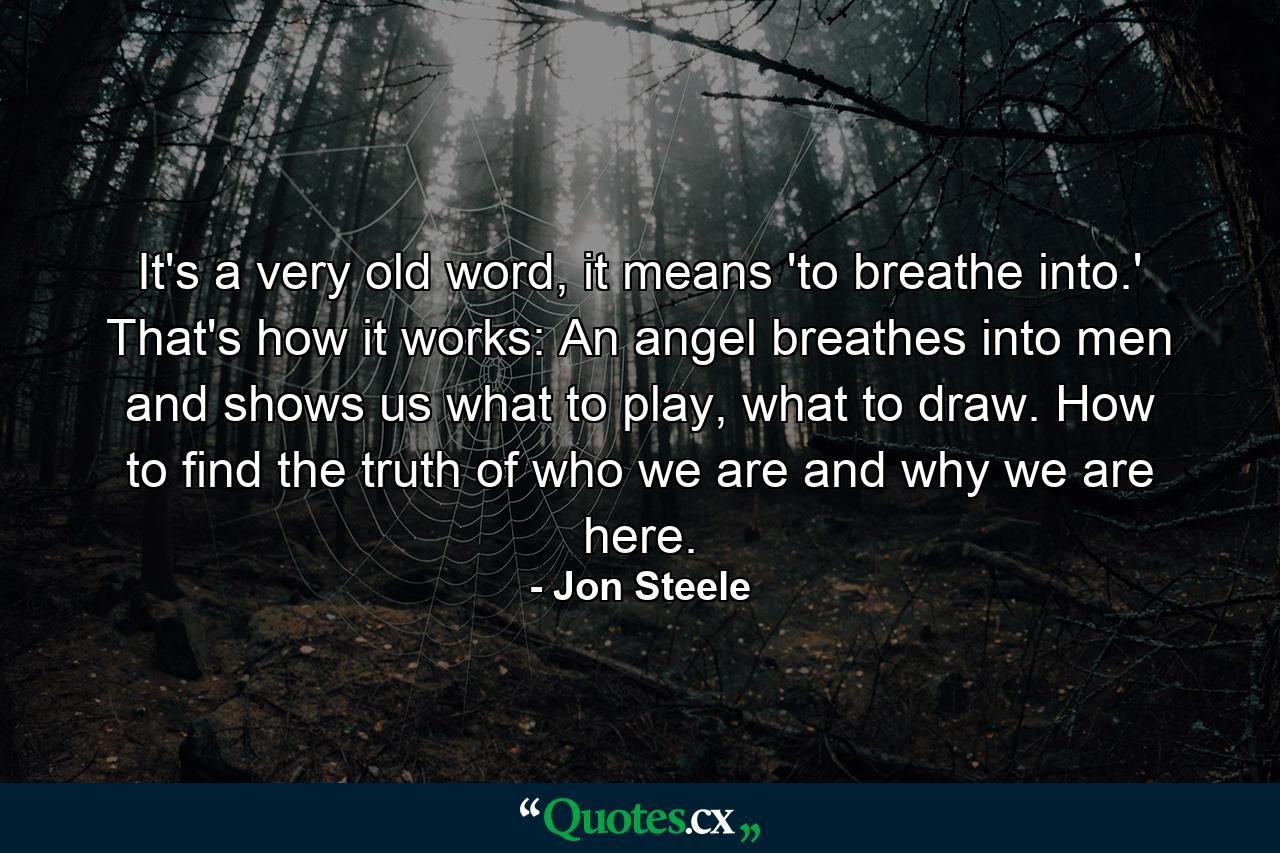 It's a very old word, it means 'to breathe into.' That's how it works: An angel breathes into men and shows us what to play, what to draw. How to find the truth of who we are and why we are here. - Quote by Jon Steele