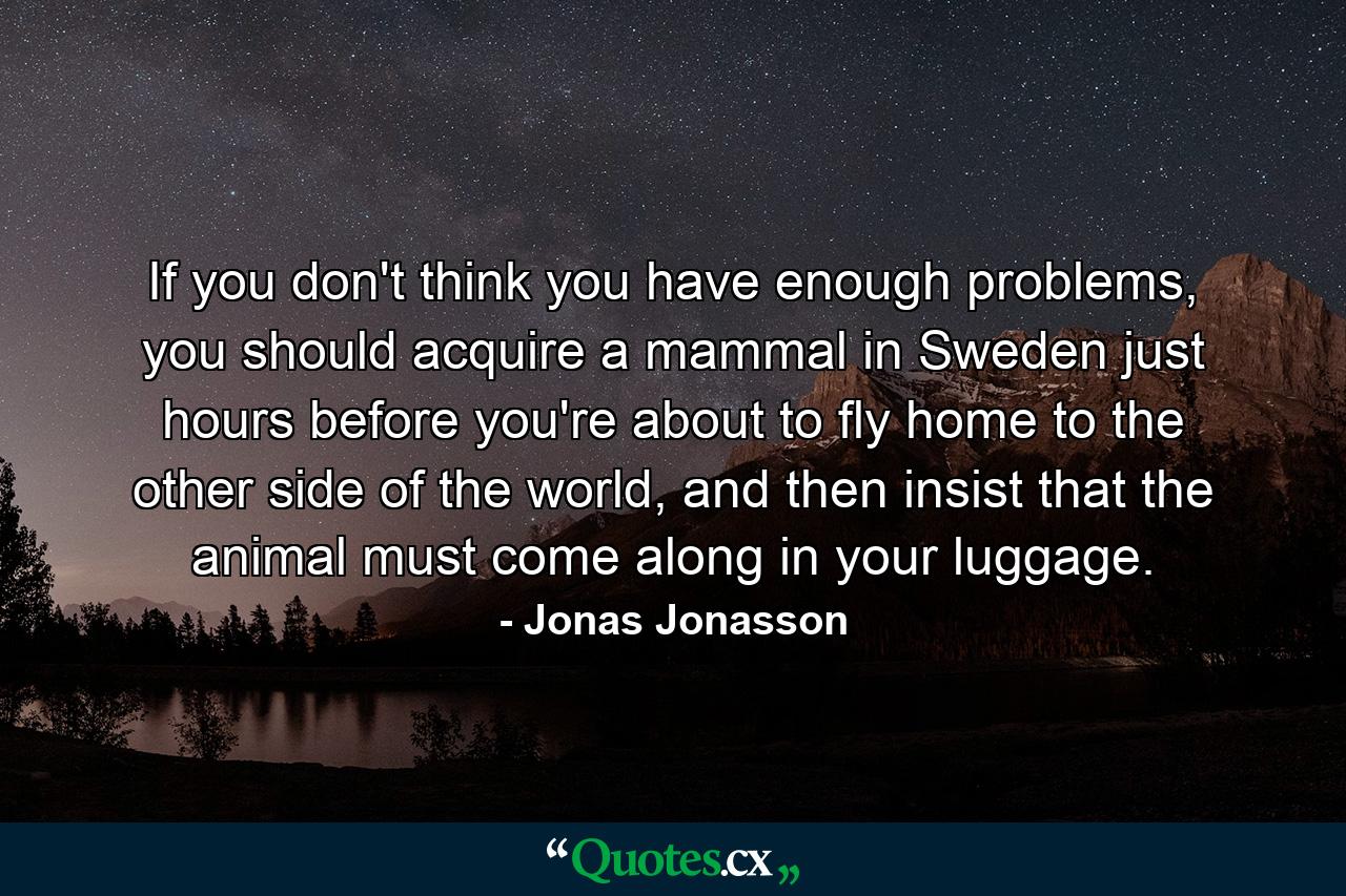 If you don't think you have enough problems, you should acquire a mammal in Sweden just hours before you're about to fly home to the other side of the world, and then insist that the animal must come along in your luggage. - Quote by Jonas Jonasson