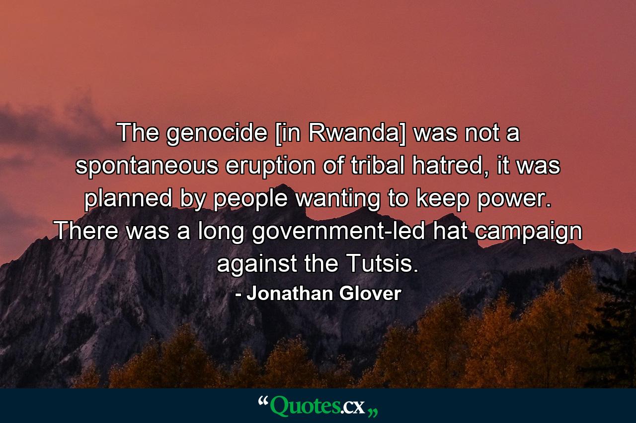 The genocide [in Rwanda] was not a spontaneous eruption of tribal hatred, it was planned by people wanting to keep power. There was a long government-led hat campaign against the Tutsis. - Quote by Jonathan Glover