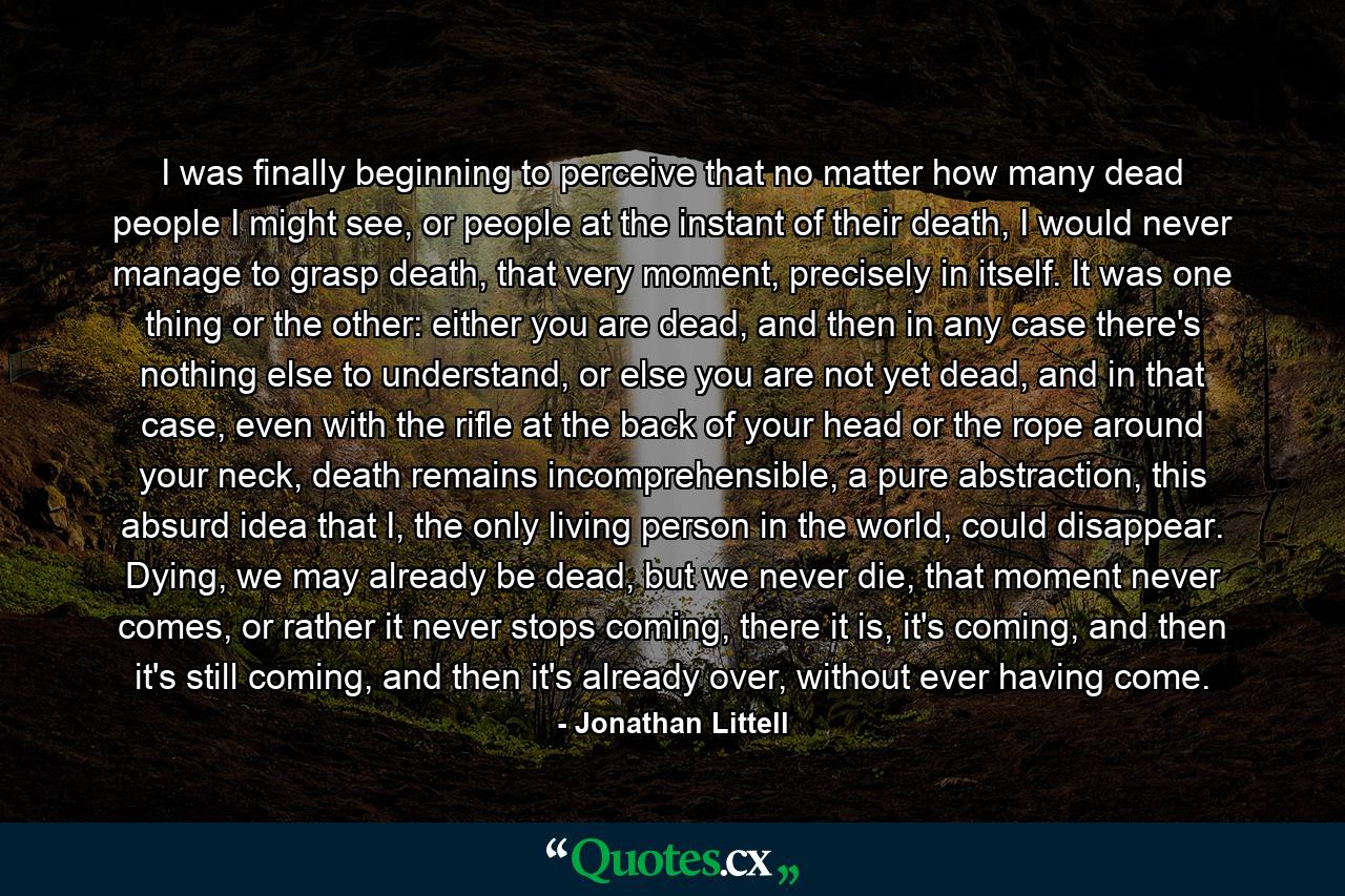 I was finally beginning to perceive that no matter how many dead people I might see, or people at the instant of their death, I would never manage to grasp death, that very moment, precisely in itself. It was one thing or the other: either you are dead, and then in any case there's nothing else to understand, or else you are not yet dead, and in that case, even with the rifle at the back of your head or the rope around your neck, death remains incomprehensible, a pure abstraction, this absurd idea that I, the only living person in the world, could disappear. Dying, we may already be dead, but we never die, that moment never comes, or rather it never stops coming, there it is, it's coming, and then it's still coming, and then it's already over, without ever having come. - Quote by Jonathan Littell