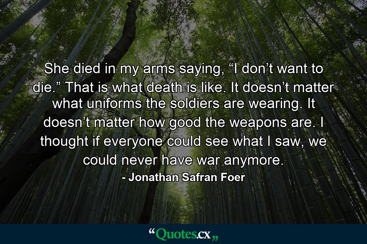 She died in my arms saying, “I don’t want to die.” That is what death is like. It doesn’t matter what uniforms the soldiers are wearing. It doesn’t matter how good the weapons are. I thought if everyone could see what I saw, we could never have war anymore. - Quote by Jonathan Safran Foer