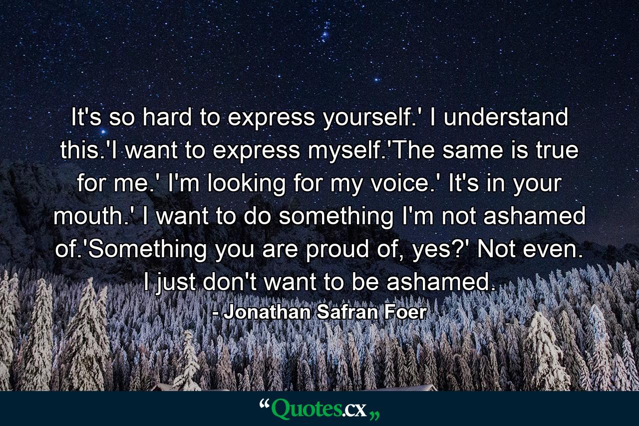 It's so hard to express yourself.' I understand this.'I want to express myself.'The same is true for me.' I'm looking for my voice.' It's in your mouth.' I want to do something I'm not ashamed of.'Something you are proud of, yes?' Not even. I just don't want to be ashamed. - Quote by Jonathan Safran Foer