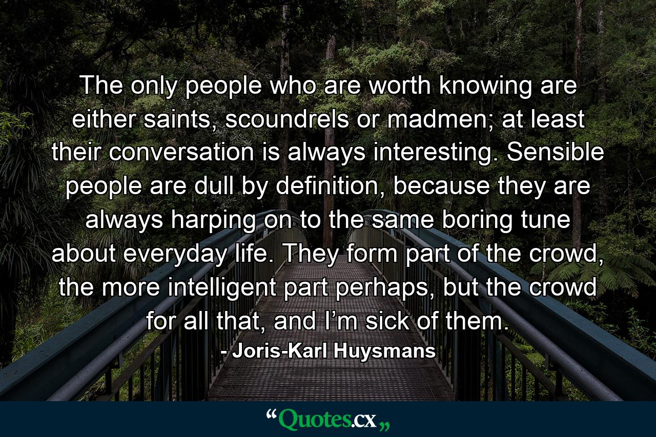 The only people who are worth knowing are either saints, scoundrels or madmen; at least their conversation is always interesting. Sensible people are dull by definition, because they are always harping on to the same boring tune about everyday life. They form part of the crowd, the more intelligent part perhaps, but the crowd for all that, and I’m sick of them. - Quote by Joris-Karl Huysmans