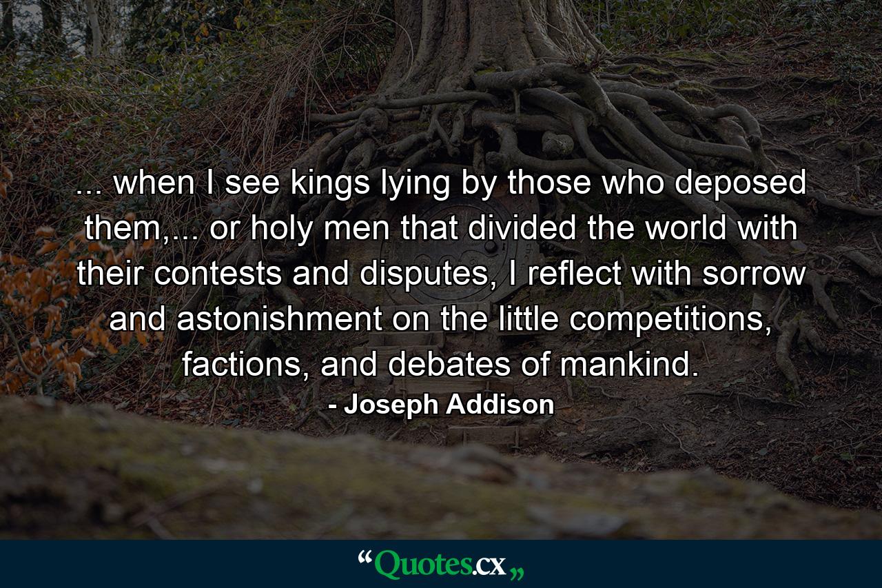 ... when I see kings lying by those who deposed them,... or holy men that divided the world with their contests and disputes, I reflect with sorrow and astonishment on the little competitions, factions, and debates of mankind. - Quote by Joseph Addison