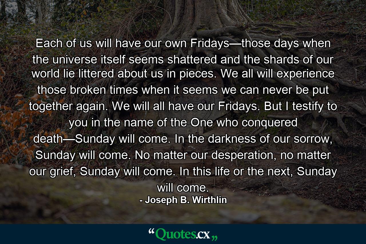 Each of us will have our own Fridays—those days when the universe itself seems shattered and the shards of our world lie littered about us in pieces. We all will experience those broken times when it seems we can never be put together again. We will all have our Fridays. But I testify to you in the name of the One who conquered death—Sunday will come. In the darkness of our sorrow, Sunday will come. No matter our desperation, no matter our grief, Sunday will come. In this life or the next, Sunday will come. - Quote by Joseph B. Wirthlin