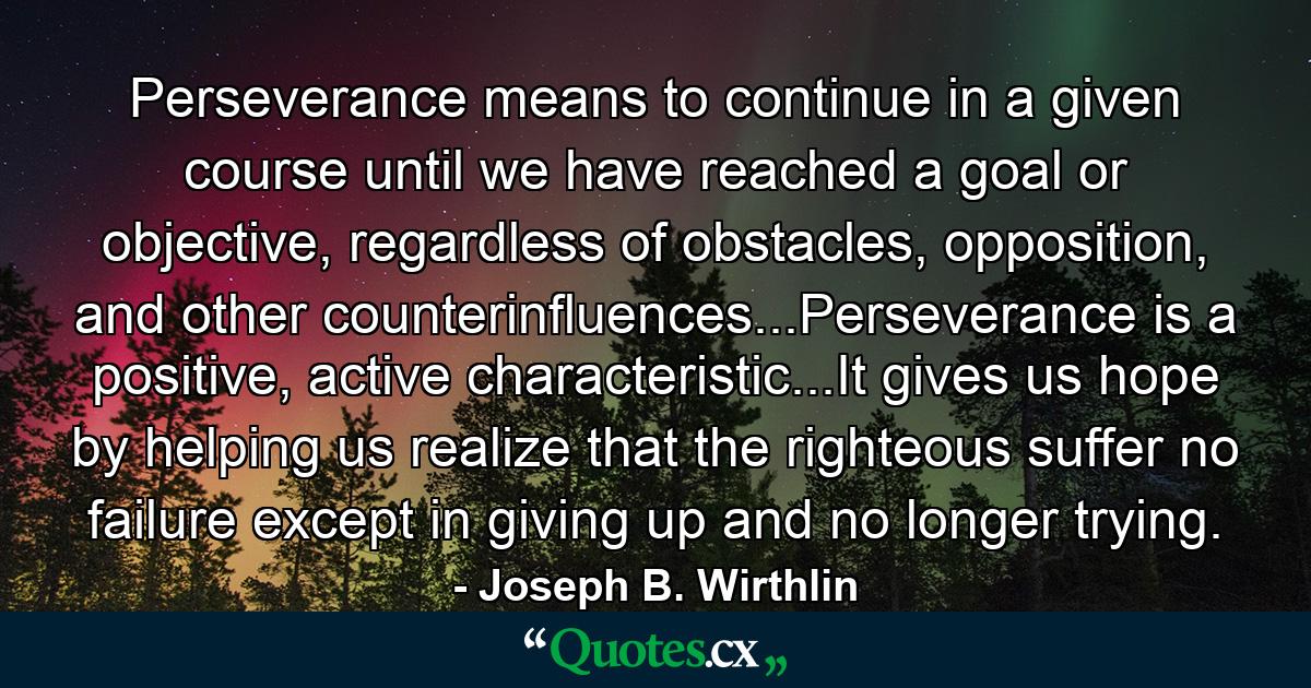 Perseverance means to continue in a given course until we have reached a goal or objective, regardless of obstacles, opposition, and other counterinfluences...Perseverance is a positive, active characteristic...It gives us hope by helping us realize that the righteous suffer no failure except in giving up and no longer trying. - Quote by Joseph B. Wirthlin