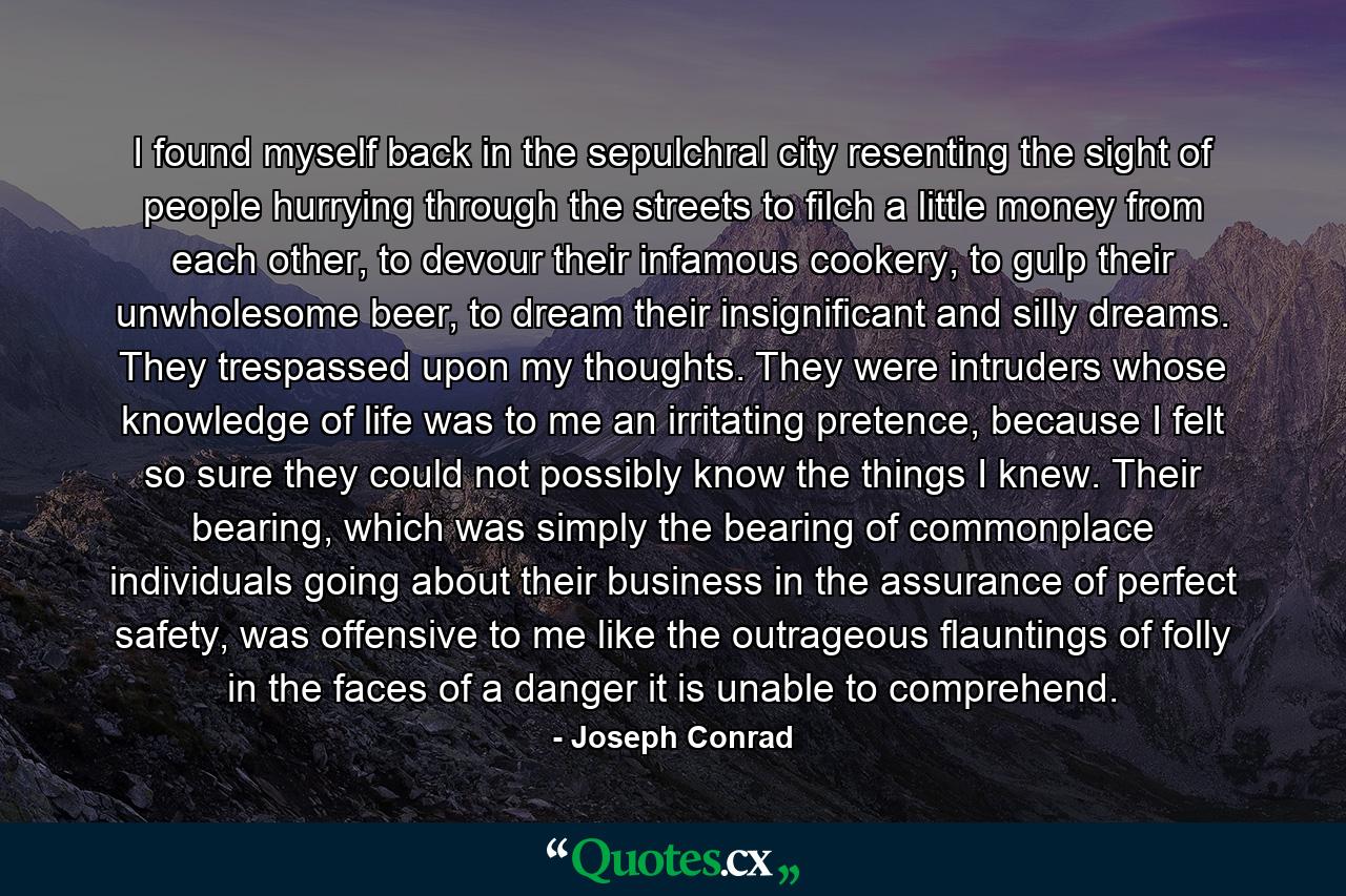 I found myself back in the sepulchral city resenting the sight of people hurrying through the streets to filch a little money from each other, to devour their infamous cookery, to gulp their unwholesome beer, to dream their insignificant and silly dreams. They trespassed upon my thoughts. They were intruders whose knowledge of life was to me an irritating pretence, because I felt so sure they could not possibly know the things I knew. Their bearing, which was simply the bearing of commonplace individuals going about their business in the assurance of perfect safety, was offensive to me like the outrageous flauntings of folly in the faces of a danger it is unable to comprehend. - Quote by Joseph Conrad
